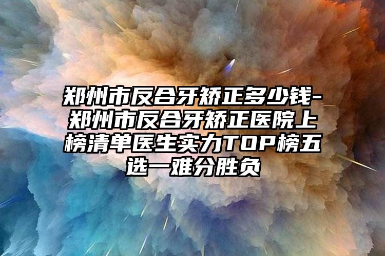 郑州市反合牙矫正多少钱-郑州市反合牙矫正医院上榜清单医生实力TOP榜五选一难分胜负
