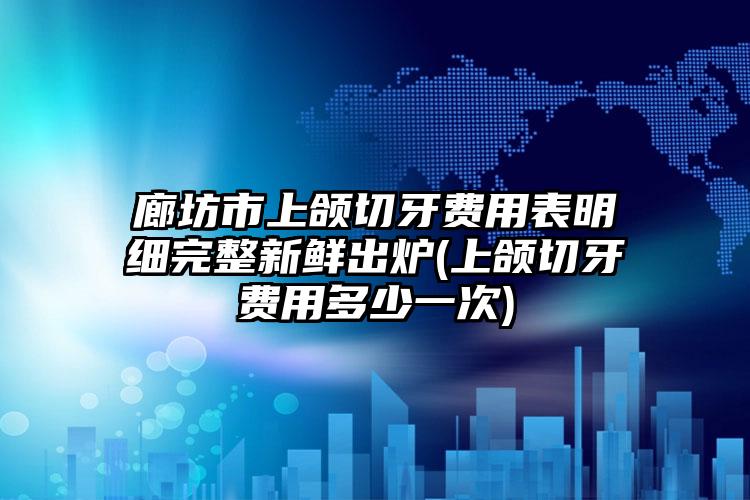 廊坊市上颌切牙费用表明细完整新鲜出炉(上颌切牙费用多少一次)