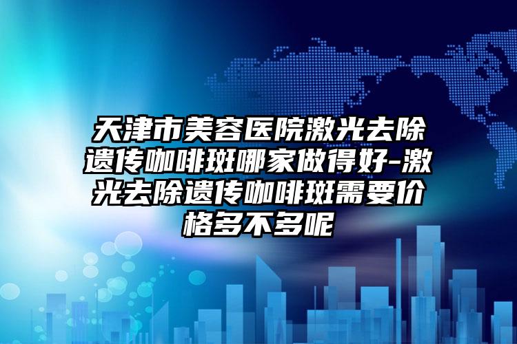 天津市美容医院激光去除遗传咖啡斑哪家做得好-激光去除遗传咖啡斑需要价格多不多呢