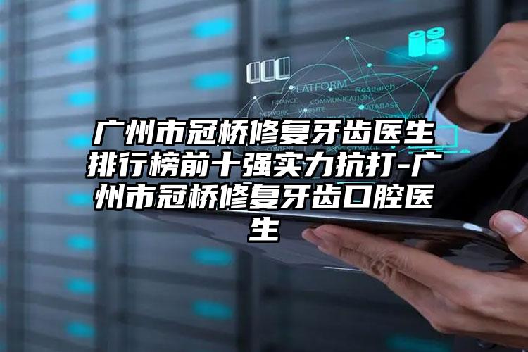 广州市冠桥修复牙齿医生排行榜前十强实力抗打-广州市冠桥修复牙齿口腔医生