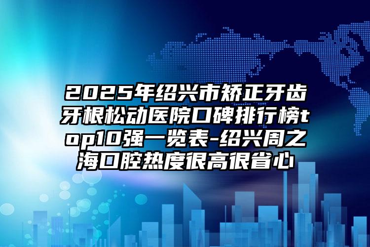 2025年绍兴市矫正牙齿牙根松动医院口碑排行榜top10强一览表-绍兴周之海口腔热度很高很省心