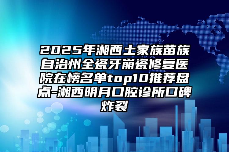 2025年湘西土家族苗族自治州全瓷牙崩瓷修复医院在榜名单top10推荐盘点-湘西明月口腔诊所口碑炸裂