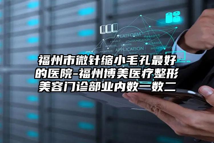 福州市微针缩小毛孔最好的医院-福州博美医疗整形美容门诊部业内数一数二