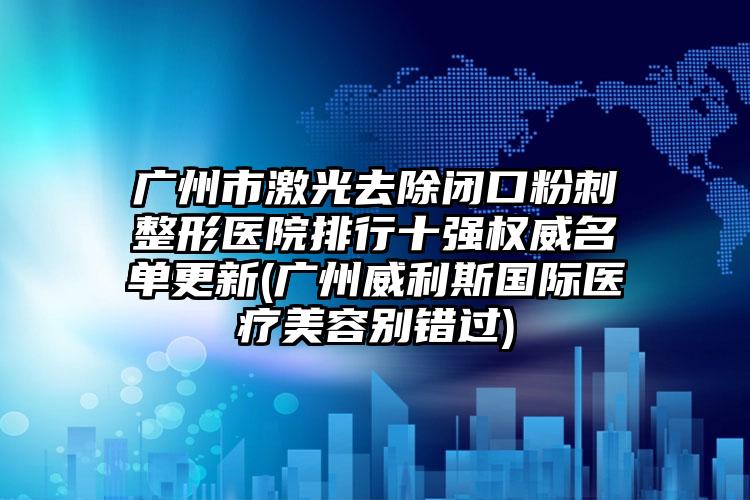 广州市激光去除闭口粉刺整形医院排行十强权威名单更新(广州威利斯国际医疗美容别错过)