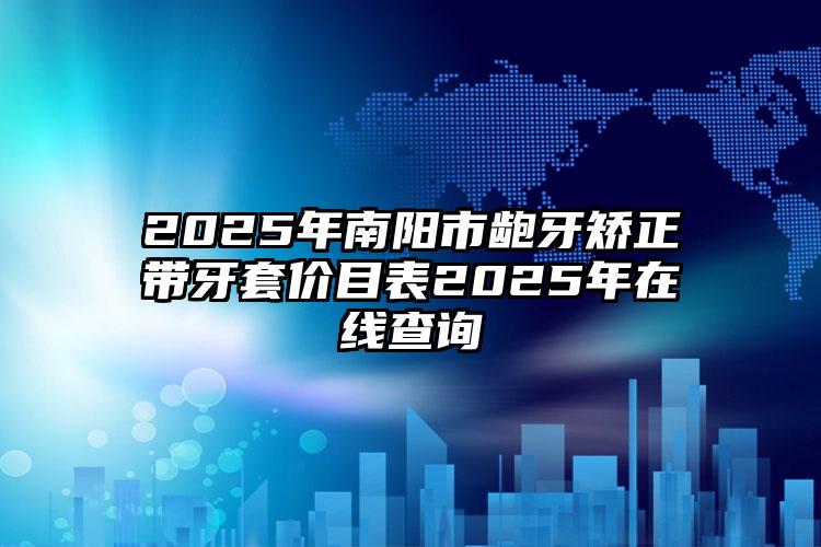 2025年南阳市龅牙矫正带牙套价目表2025年在线查询