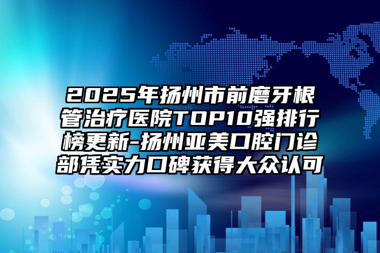 2025年扬州市前磨牙根管治疗医院TOP10强排行榜更新-扬州亚美口腔门诊部凭实力口碑获得大众认可