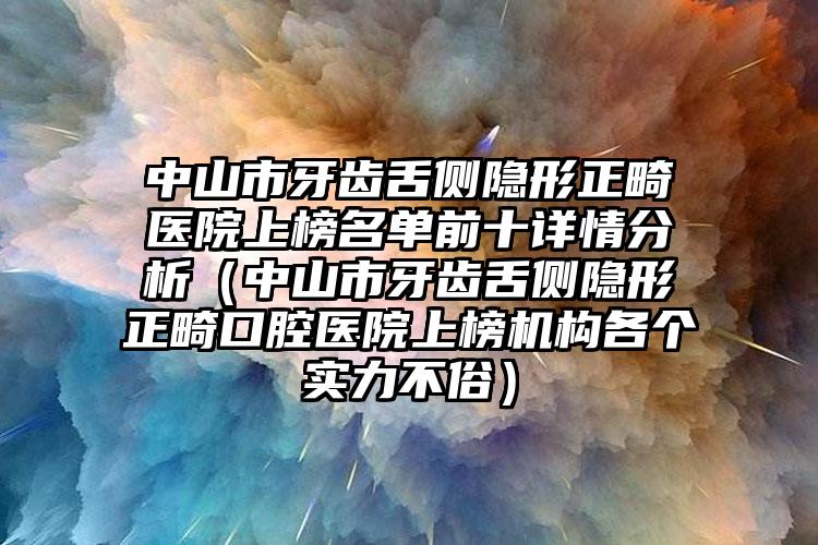 中山市牙齿舌侧隐形正畸医院上榜名单前十详情分析（中山市牙齿舌侧隐形正畸口腔医院上榜机构各个实力不俗）