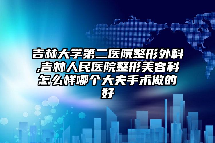 吉林大学第二医院整形外科,吉林人民医院整形美容科怎么样哪个大夫手术做的好