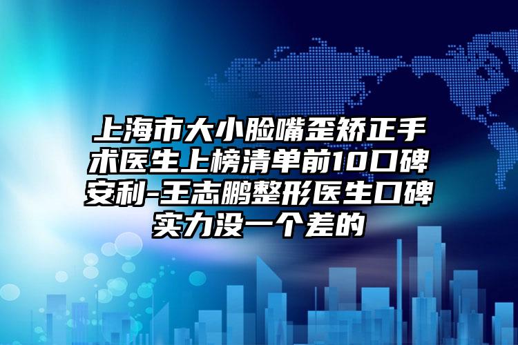上海市大小脸嘴歪矫正手术医生上榜清单前10口碑安利-王志鹏整形医生口碑实力没一个差的