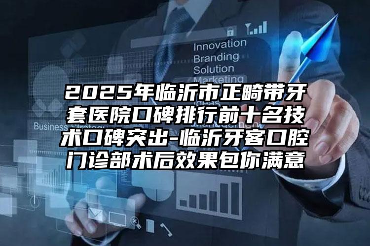 2025年临沂市正畸带牙套医院口碑排行前十名技术口碑突出-临沂牙客口腔门诊部术后效果包你满意