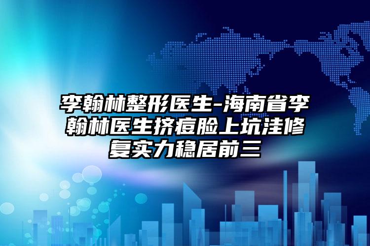 李翰林整形医生-海南省李翰林医生挤痘脸上坑洼修复实力稳居前三