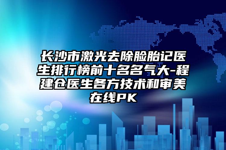 长沙市激光去除脸胎记医生排行榜前十名名气大-程建仓医生各方技术和审美在线PK