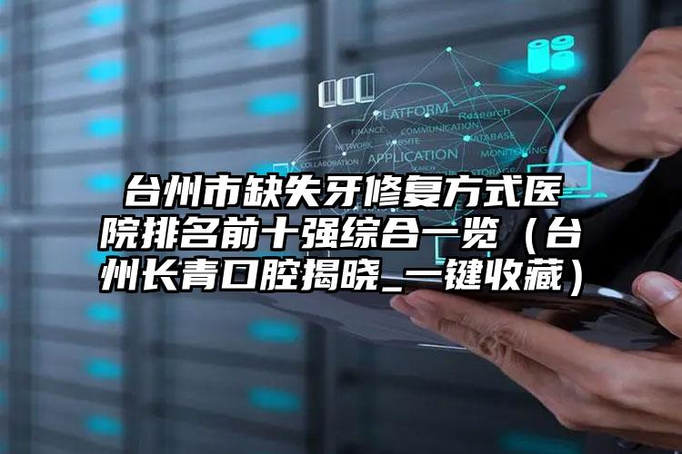 台州市缺失牙修复方式医院排名前十强综合一览（台州长青口腔揭晓_一键收藏）