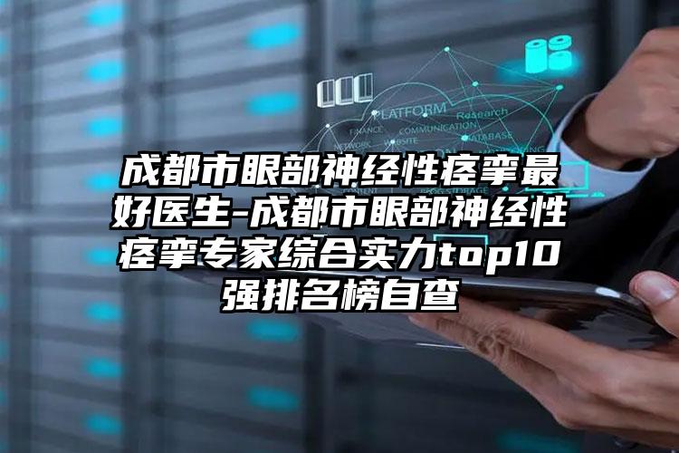 成都市眼部神经性痉挛最好医生-成都市眼部神经性痉挛专家综合实力top10强排名榜自查