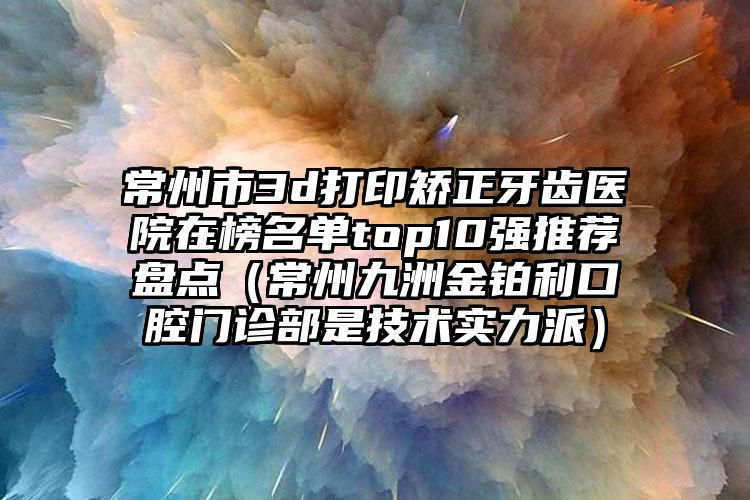 常州市3d打印矫正牙齿医院在榜名单top10强推荐盘点（常州九洲金铂利口腔门诊部是技术实力派）