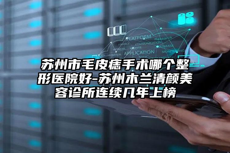 苏州市毛皮痣手术哪个整形医院好-苏州木兰清颜美容诊所连续几年上榜