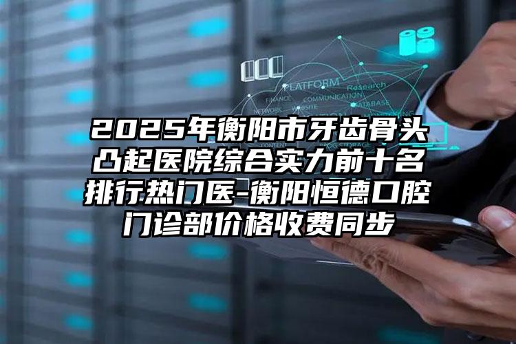 2025年衡阳市牙齿骨头凸起医院综合实力前十名排行热门医-衡阳恒德口腔门诊部价格收费同步
