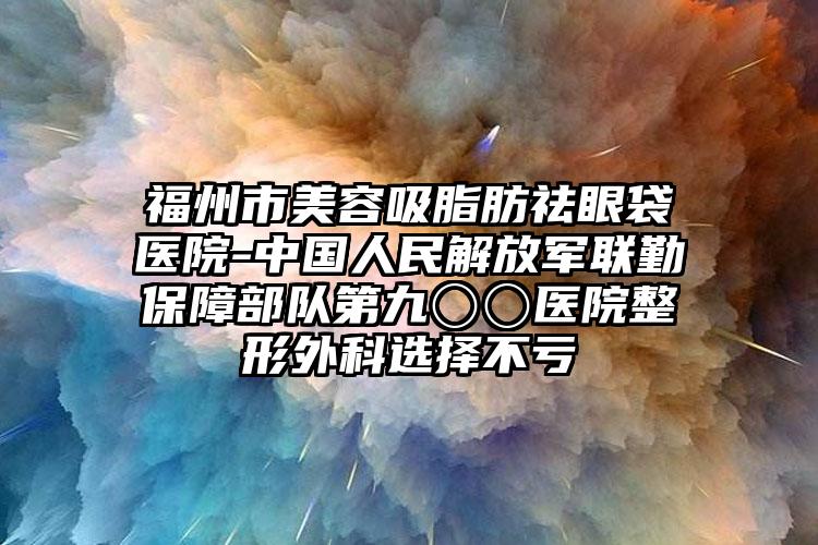 福州市美容吸脂肪祛眼袋医院-中国人民解放军联勤保障部队第九〇〇医院整形外科选择不亏