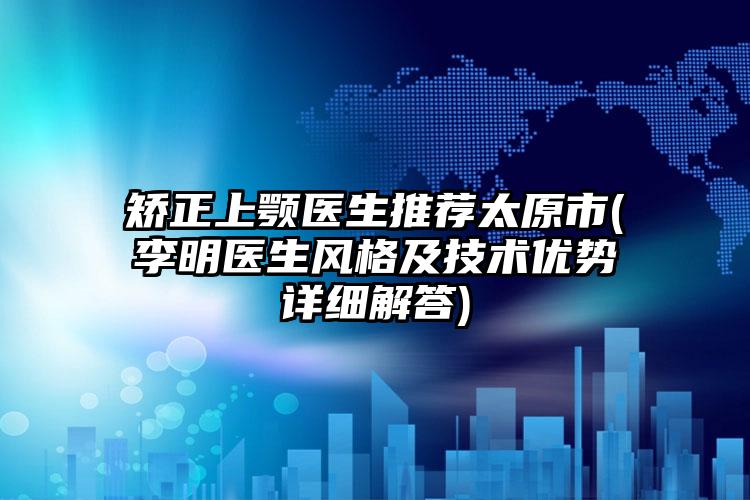 矫正上颚医生推荐太原市(李明医生风格及技术优势详细解答)
