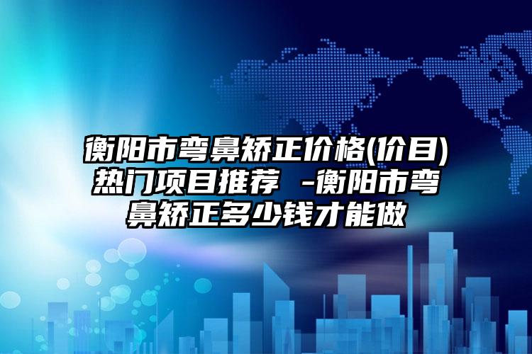 衡阳市弯鼻矫正价格(价目)热门项目推荐 -衡阳市弯鼻矫正多少钱才能做
