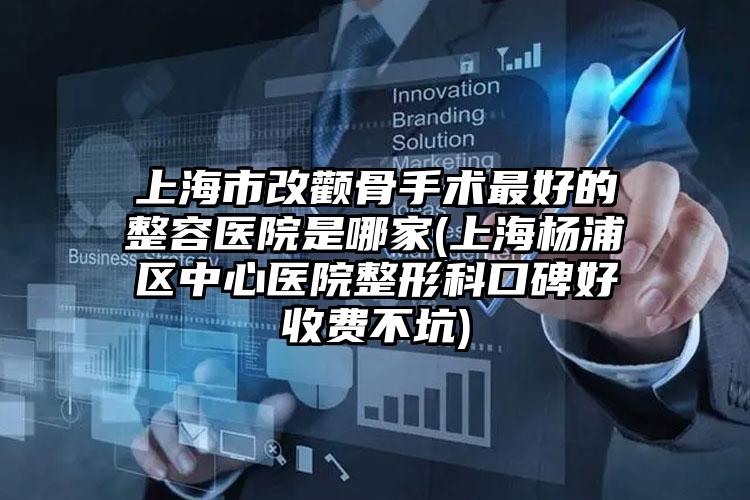 上海市改颧骨手术最好的整容医院是哪家(上海杨浦区中心医院整形科口碑好收费不坑)