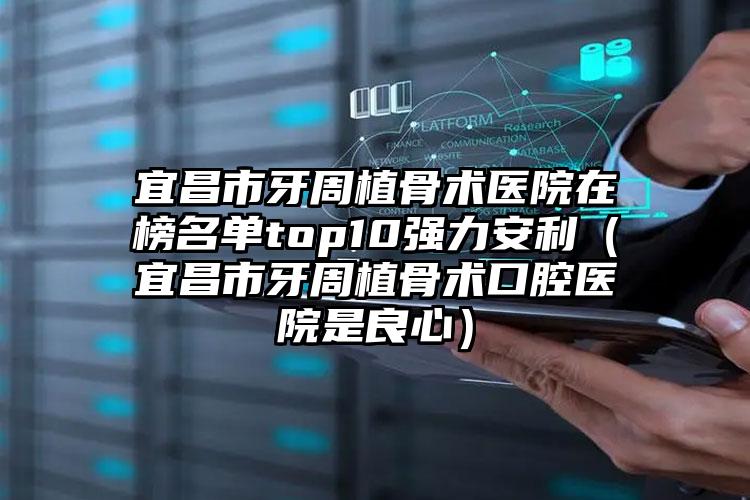 宜昌市牙周植骨术医院在榜名单top10强力安利（宜昌市牙周植骨术口腔医院是良心）