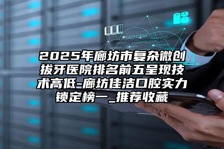 2025年廊坊市复杂微创拔牙医院排名前五呈现技术高低-廊坊佳洁口腔实力锁定榜一_推荐收藏