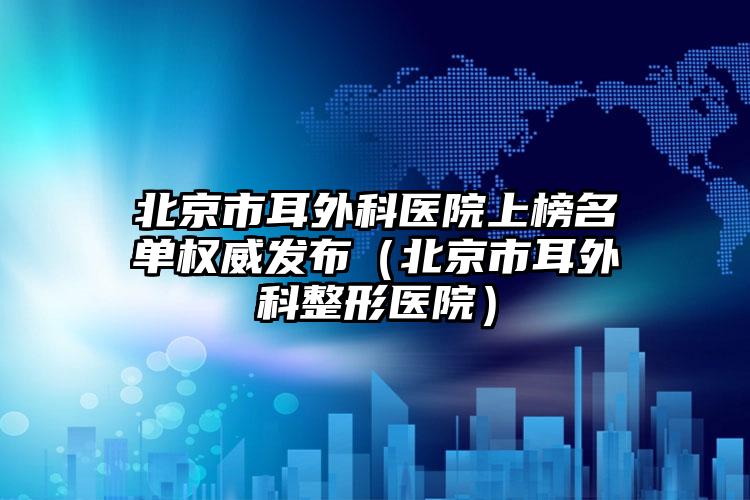 北京市耳外科医院上榜名单权威发布（北京市耳外科整形医院）