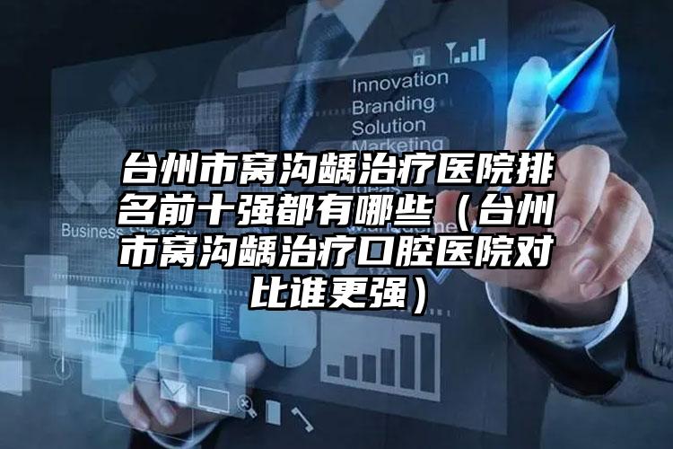台州市窝沟龋治疗医院排名前十强都有哪些（台州市窝沟龋治疗口腔医院对比谁更强）