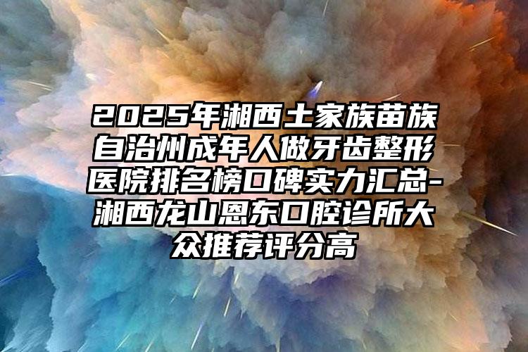 2025年湘西土家族苗族自治州成年人做牙齿整形医院排名榜口碑实力汇总-湘西龙山恩东口腔诊所大众推荐评分高
