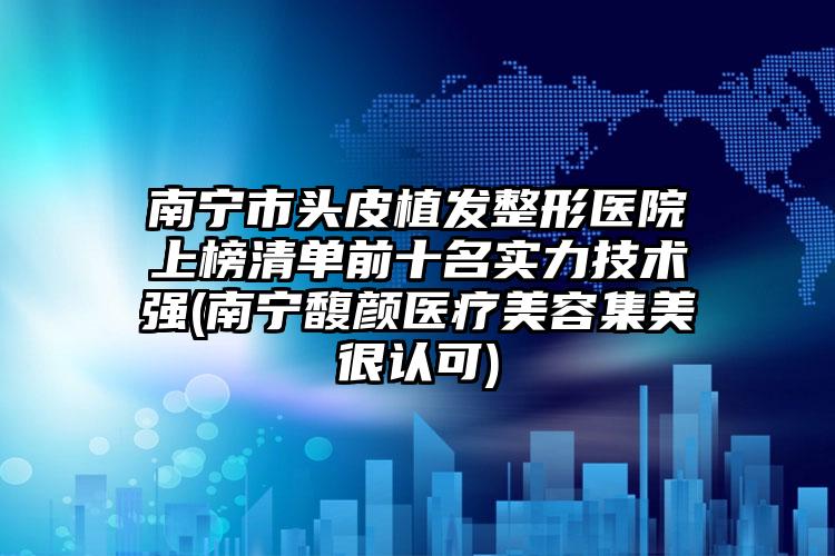 南宁市头皮植发整形医院上榜清单前十名实力技术强(南宁馥颜医疗美容集美很认可)