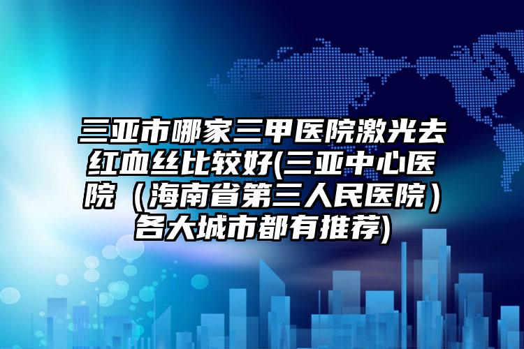 三亚市哪家三甲医院激光去红血丝比较好(三亚中心医院（海南省第三人民医院）各大城市都有推荐)