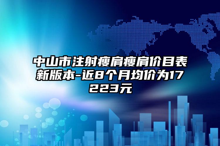 中山市注射瘦肩瘦肩价目表新版本-近8个月均价为17223元