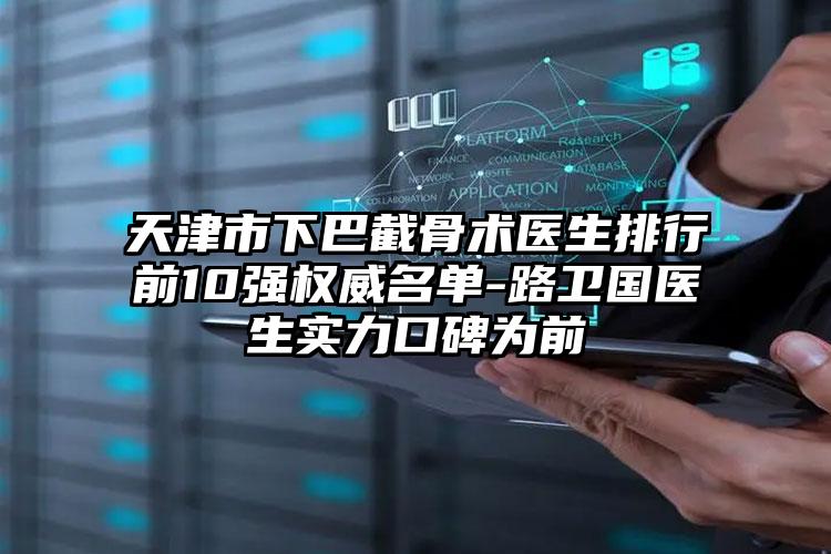 天津市下巴截骨术医生排行前10强权威名单-路卫国医生实力口碑为前