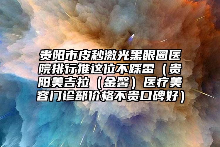 贵阳市皮秒激光黑眼圈医院排行推这位不踩雷（贵阳美吉拉（金馨）医疗美容门诊部价格不贵口碑好）