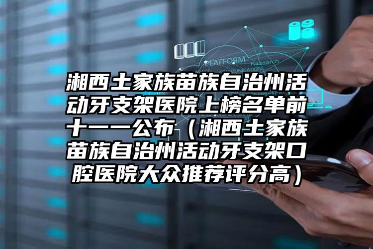 湘西土家族苗族自治州活动牙支架医院上榜名单前十一一公布（湘西土家族苗族自治州活动牙支架口腔医院大众推荐评分高）