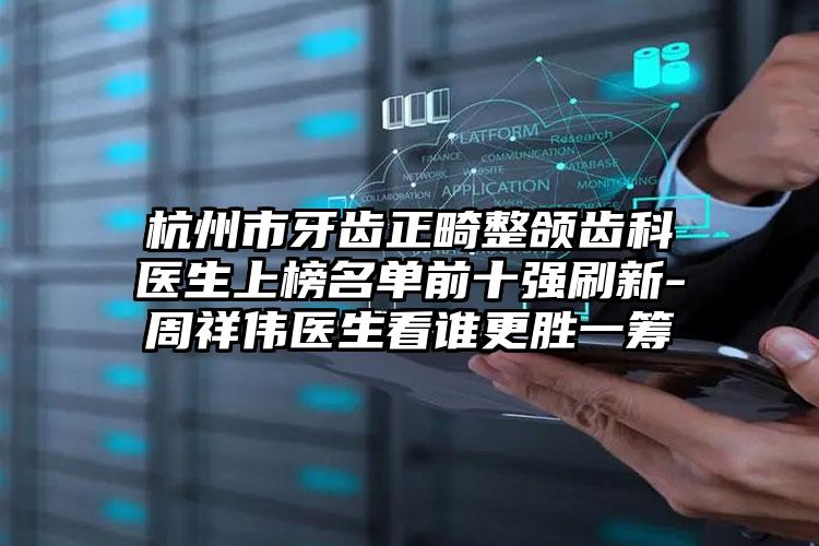 杭州市牙齿正畸整颌齿科医生上榜名单前十强刷新-周祥伟医生看谁更胜一筹