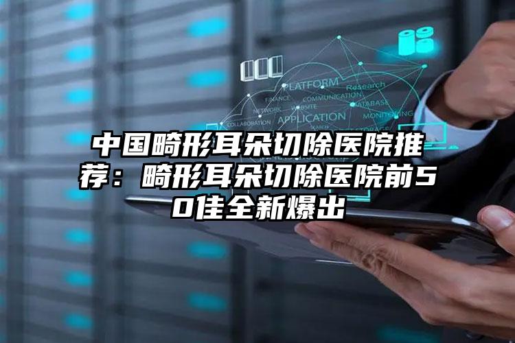中国畸形耳朵切除医院推荐：畸形耳朵切除医院前50佳全新爆出