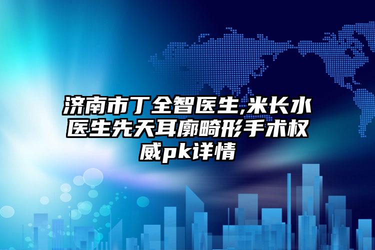 济南市丁全智医生,米长水医生先天耳廓畸形手术权威pk详情