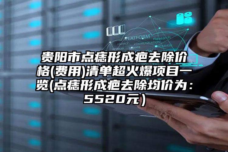 贵阳市点痣形成疤去除价格(费用)清单超火爆项目一览(点痣形成疤去除均价为：5520元）