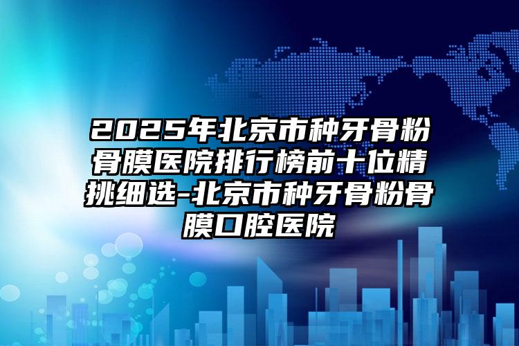 2025年北京市种牙骨粉骨膜医院排行榜前十位精挑细选-北京市种牙骨粉骨膜口腔医院