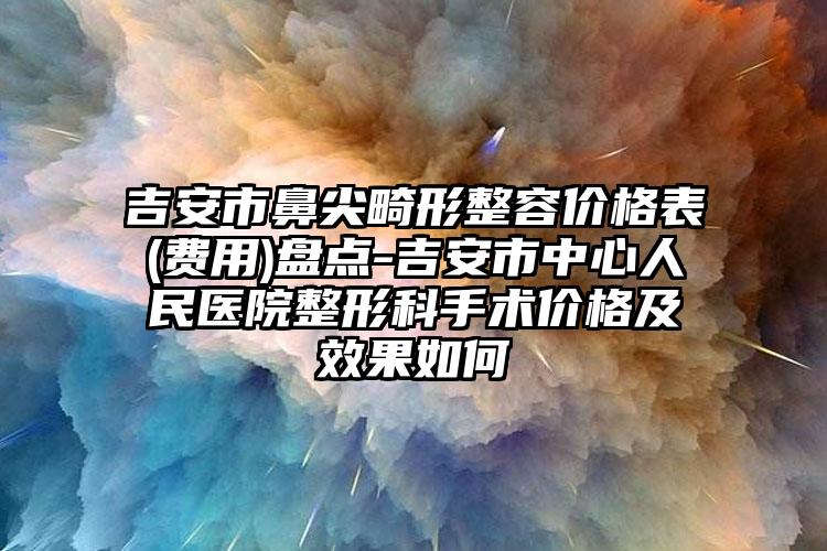 吉安市鼻尖畸形整容价格表(费用)盘点-吉安市中心人民医院整形科手术价格及效果如何