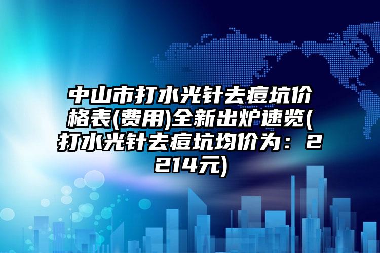 中山市打水光针去痘坑价格表(费用)全新出炉速览(打水光针去痘坑均价为：2214元)