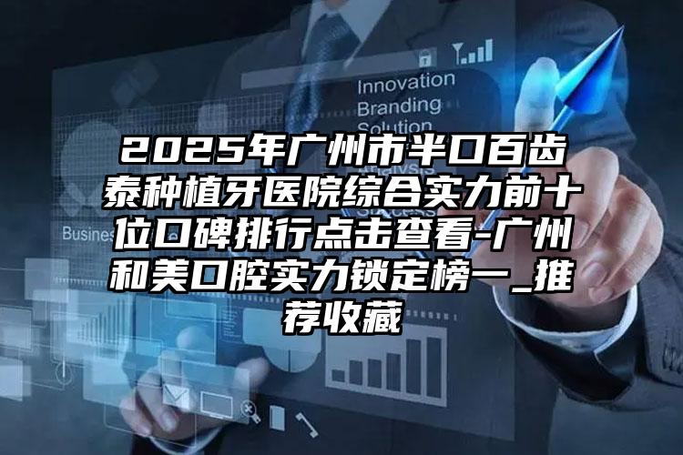 2025年广州市半口百齿泰种植牙医院综合实力前十位口碑排行点击查看-广州和美口腔实力锁定榜一_推荐收藏