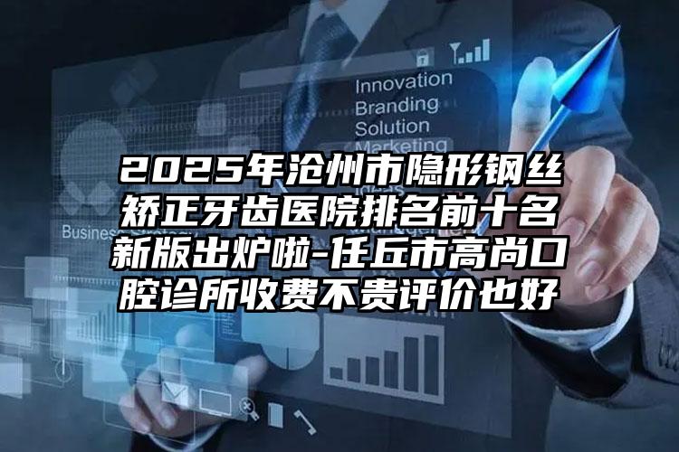 2025年沧州市隐形钢丝矫正牙齿医院排名前十名新版出炉啦-任丘市高尚口腔诊所收费不贵评价也好