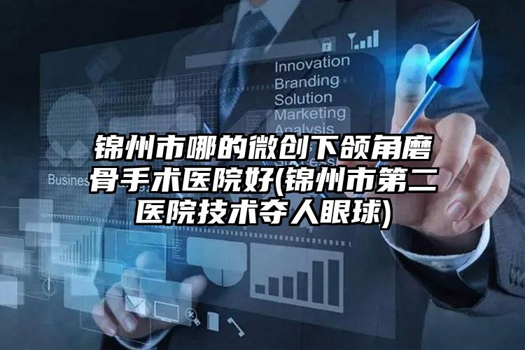 锦州市哪的微创下颌角磨骨手术医院好(锦州市第二医院技术夺人眼球)