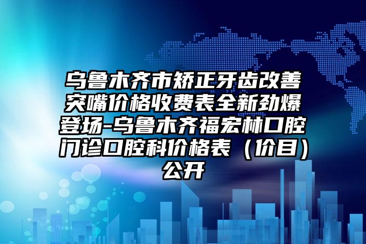 乌鲁木齐市矫正牙齿改善突嘴价格收费表全新劲爆登场-乌鲁木齐福宏林口腔门诊口腔科价格表（价目）公开