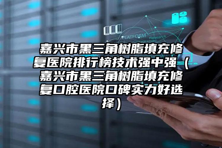 嘉兴市黑三角树脂填充修复医院排行榜技术强中强（嘉兴市黑三角树脂填充修复口腔医院口碑实力好选择）