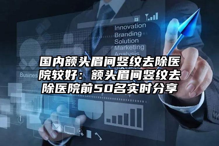 国内额头眉间竖纹去除医院较好：额头眉间竖纹去除医院前50名实时分享