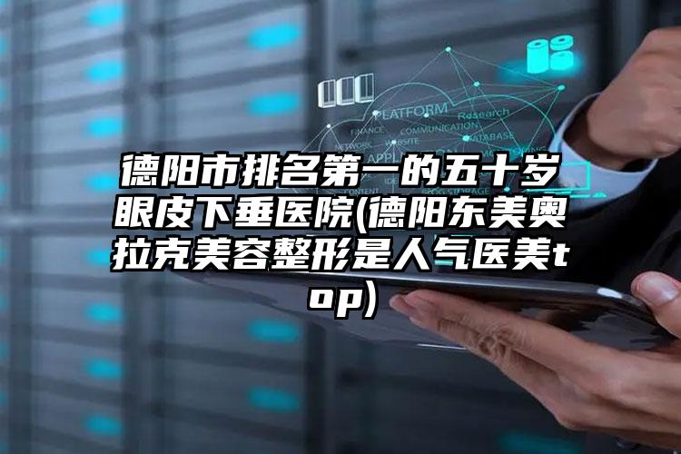 德阳市排名第一的五十岁眼皮下垂医院(德阳东美奥拉克美容整形是人气医美top)